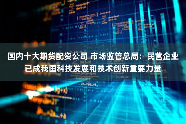 国内十大期货配资公司 市场监管总局：民营企业已成我国科技发展和技术创新重要力量