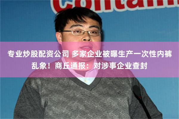 专业炒股配资公司 多家企业被曝生产一次性内裤乱象！商丘通报：对涉事企业查封