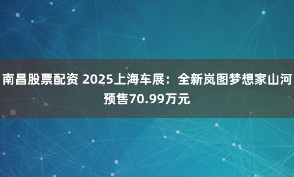 南昌股票配资 2025上海车展：全新岚图梦想家山河预售70.99万元