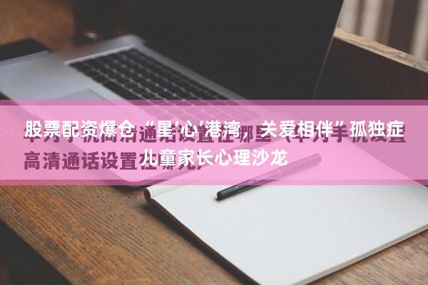 股票配资爆仓 “星‘心’港湾，关爱相伴”孤独症儿童家长心理沙龙