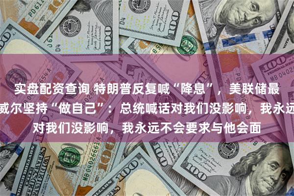 实盘配资查询 特朗普反复喊“降息”，美联储最新决定：不降！鲍威尔坚持“做自己”：总统喊话对我们没影响，我永远不会要求与他会面