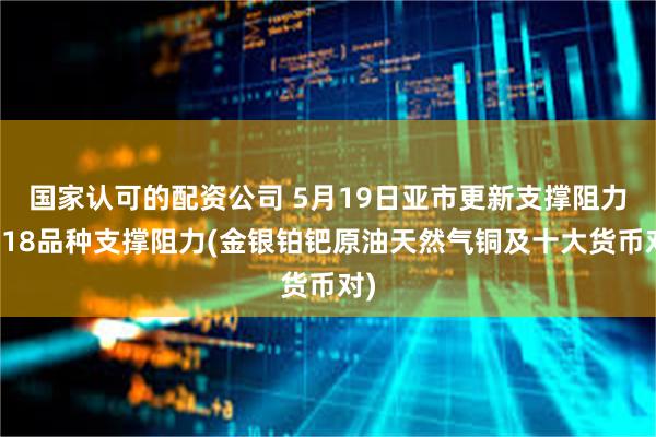 国家认可的配资公司 5月19日亚市更新支撑阻力：18品种支撑阻力(金银铂钯原油天然气铜及十大货币对)