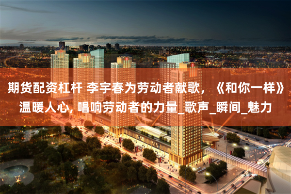 期货配资杠杆 李宇春为劳动者献歌，《和你一样》温暖人心, 唱响劳动者的力量_歌声_瞬间_魅力