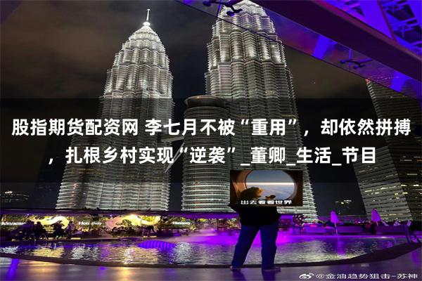 股指期货配资网 李七月不被“重用”，却依然拼搏，扎根乡村实现“逆袭”_董卿_生活_节目