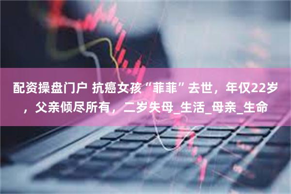 配资操盘门户 抗癌女孩“菲菲”去世，年仅22岁，父亲倾尽所有，二岁失母_生活_母亲_生命