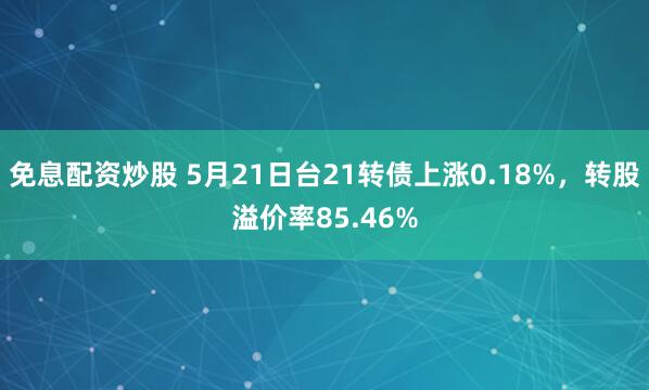 免息配资炒股 5月21日台21转债上涨0.18%，转股溢价率85.46%