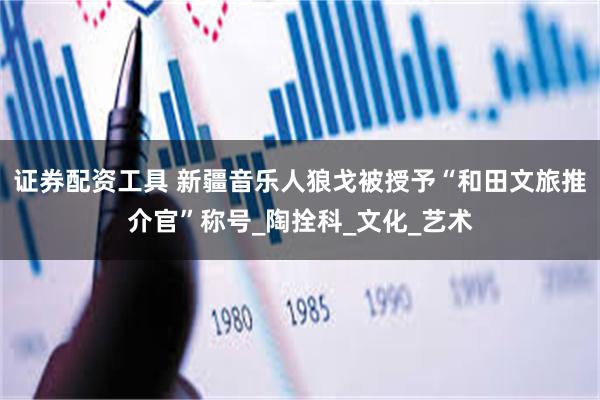 证券配资工具 新疆音乐人狼戈被授予“和田文旅推介官”称号_陶拴科_文化_艺术