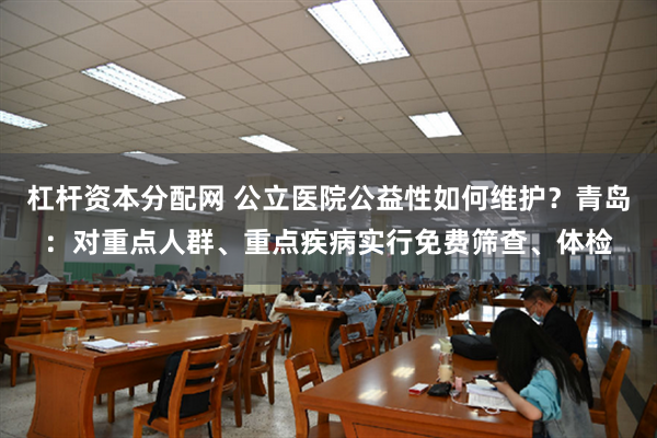 杠杆资本分配网 公立医院公益性如何维护？青岛：对重点人群、重点疾病实行免费筛查、体检