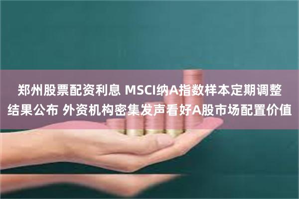 郑州股票配资利息 MSCI纳A指数样本定期调整结果公布 外资机构密集发声看好A股市场配置价值