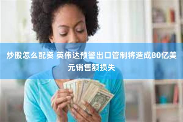 炒股怎么配资 英伟达预警出口管制将造成80亿美元销售额损失