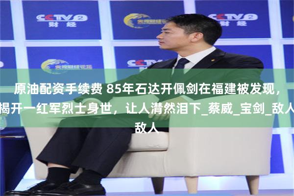 原油配资手续费 85年石达开佩剑在福建被发现，揭开一红军烈士身世，让人潸然泪下_蔡威_宝剑_敌人
