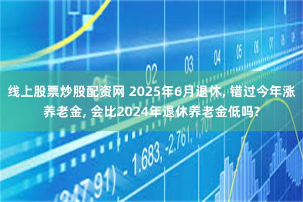 线上股票炒股配资网 2025年6月退休, 错过今年涨养老金, 会比2024年退休养老金低吗?
