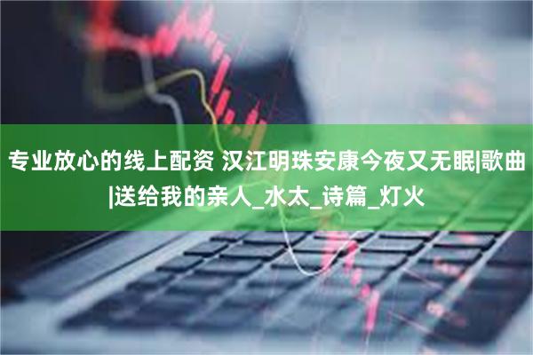 专业放心的线上配资 汉江明珠安康今夜又无眠|歌曲|送给我的亲人_水太_诗篇_灯火