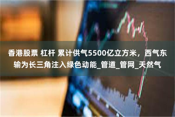 香港股票 杠杆 累计供气5500亿立方米，西气东输为长三角注入绿色动能_管道_管网_天然气