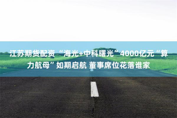 江苏期货配资 “海光+中科曙光”4000亿元“算力航母”如期启航 董事席位花落谁家