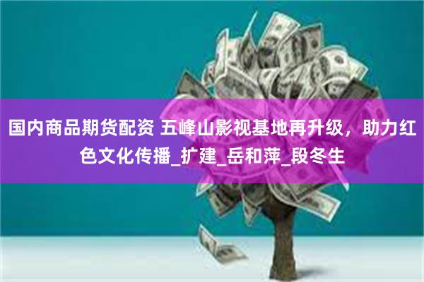 国内商品期货配资 五峰山影视基地再升级，助力红色文化传播_扩建_岳和萍_段冬生