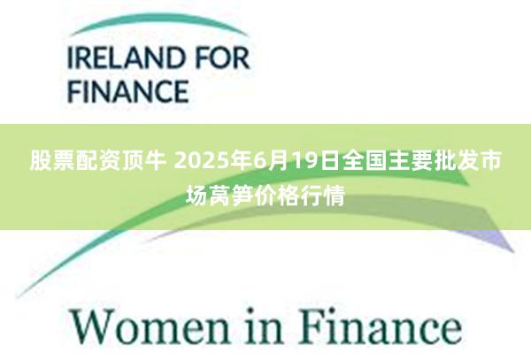股票配资顶牛 2025年6月19日全国主要批发市场莴笋价格行情