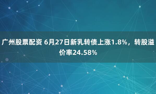 广州股票配资 6月27日新乳转债上涨1.8%，转股溢价率24.58%
