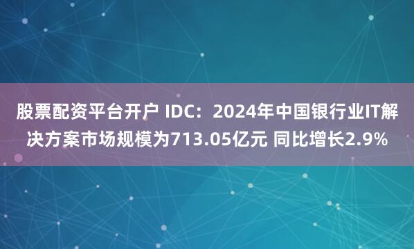 股票配资平台开户 IDC：2024年中国银行业IT解决方案市场规模为713.05亿元 同比增长2.9%