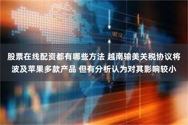 股票在线配资都有哪些方法 越南输美关税协议将波及苹果多款产品 但有分析认为对其影响较小