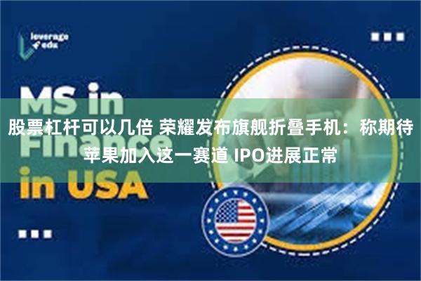 股票杠杆可以几倍 荣耀发布旗舰折叠手机：称期待苹果加入这一赛道 IPO进展正常