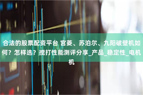 合法的股票配资平台 宫菱、苏泊尔、九阳破壁机如何？怎样选？搅打性能测评分享_产品_稳定性_电机