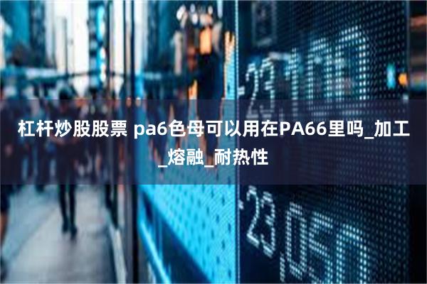 杠杆炒股股票 pa6色母可以用在PA66里吗_加工_熔融_耐热性