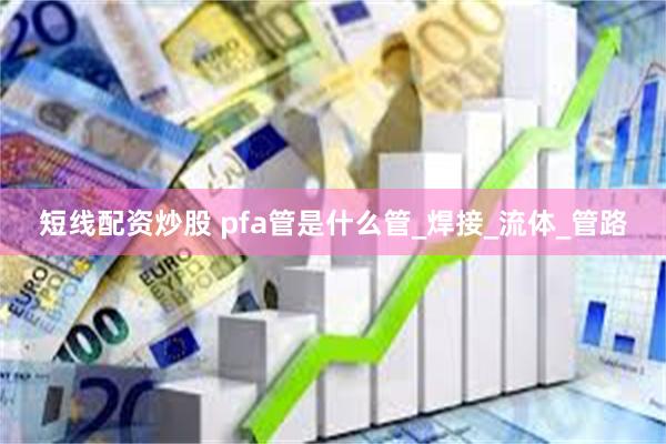 短线配资炒股 pfa管是什么管_焊接_流体_管路