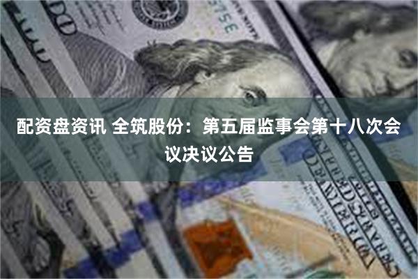 配资盘资讯 全筑股份：第五届监事会第十八次会议决议公告