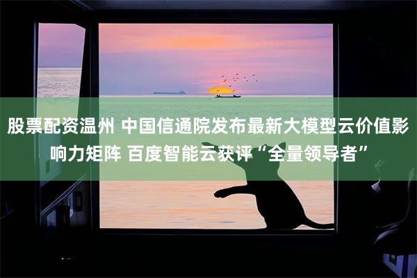 股票配资温州 中国信通院发布最新大模型云价值影响力矩阵 百度智能云获评“全量领导者”
