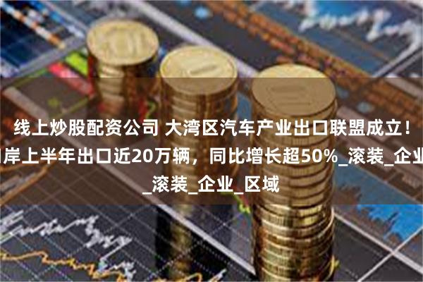 线上炒股配资公司 大湾区汽车产业出口联盟成立！南沙口岸上半年出口近20万辆，同比增长超50%_滚装_企业_区域