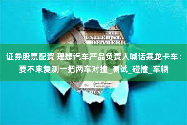 证券股票配资 理想汽车产品负责人喊话乘龙卡车：要不来复测一把两车对撞_测试_碰撞_车辆
