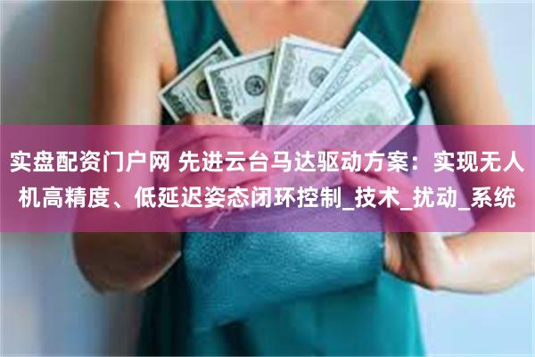 实盘配资门户网 先进云台马达驱动方案：实现无人机高精度、低延迟姿态闭环控制_技术_扰动_系统