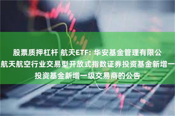 股票质押杠杆 航天ETF: 华安基金管理有限公司关于华安国证航天航空行业交易型开放式指数证券投资基金新增一级交易商的公告