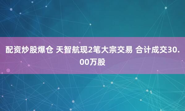 配资炒股爆仓 天智航现2笔大宗交易 合计成交30.00万股