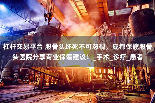 杠杆交易平台 股骨头坏死不可忽视，成都保髋股骨头医院分享专业保髋建议！_手术_诊疗_患者