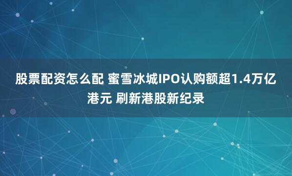 股票配资怎么配 蜜雪冰城IPO认购额超1.4万亿港元 刷新港股新纪录