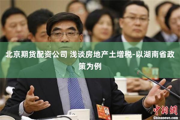 北京期货配资公司 浅谈房地产土增税-以湖南省政策为例