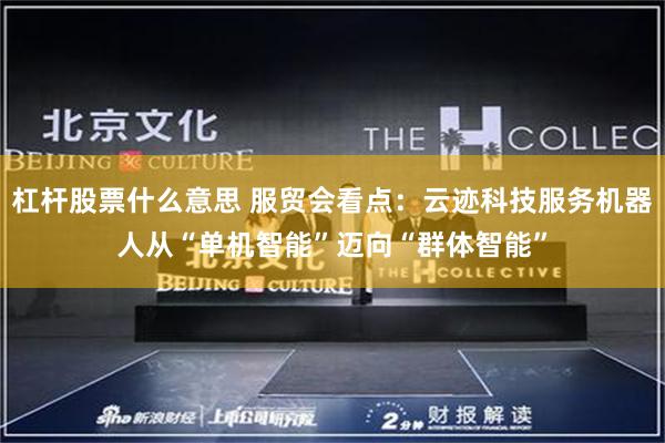 杠杆股票什么意思 服贸会看点：云迹科技服务机器人从“单机智能”迈向“群体智能”