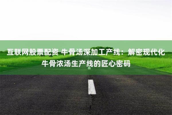 互联网股票配资 牛骨汤深加工产线：解密现代化牛骨浓汤生产线的匠心密码