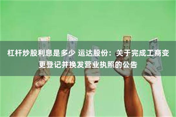 杠杆炒股利息是多少 运达股份：关于完成工商变更登记并换发营业执照的公告