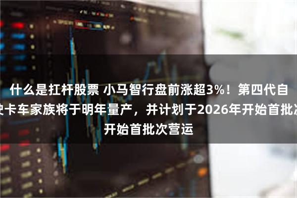 什么是扛杆股票 小马智行盘前涨超3%！第四代自动驾驶卡车家族将于明年量产，并计划于2026年开始首批次营运