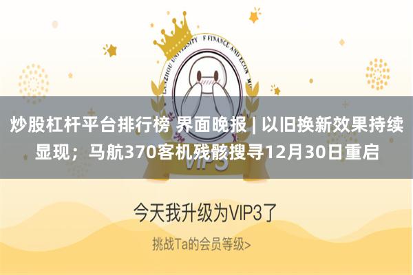 炒股杠杆平台排行榜 界面晚报 | 以旧换新效果持续显现；马航370客机残骸搜寻12月30日重启