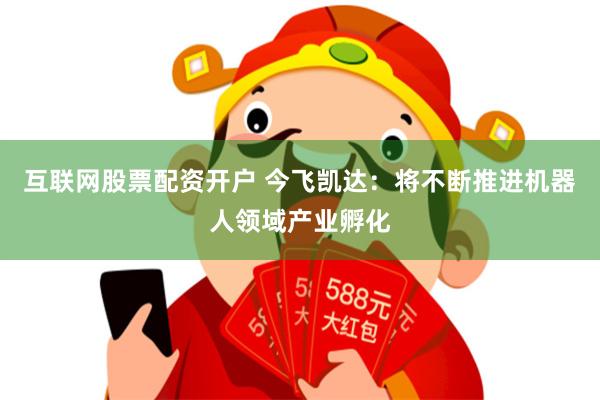 互联网股票配资开户 今飞凯达：将不断推进机器人领域产业孵化