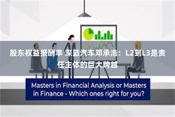 股东权益报酬率 深蓝汽车邓承浩：L2到L3是责任主体的巨大跨越