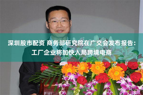 深圳股市配资 商务部研究院在广交会发布报告：工厂企业将加快入局跨境电商
