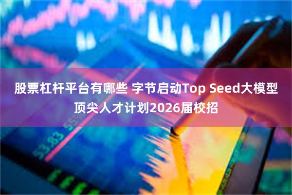 股票杠杆平台有哪些 字节启动Top Seed大模型顶尖人才计划2026届校招
