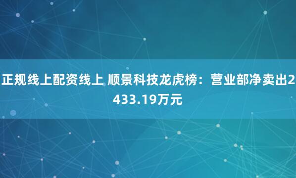 正规线上配资线上 顺景科技龙虎榜：营业部净卖出2433.19万元