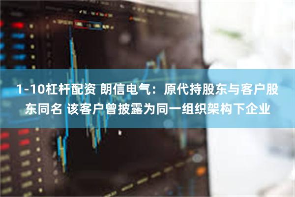 1-10杠杆配资 朗信电气:原代持股东与客户股东同名 该客户曾披露为同一组织架构下企业