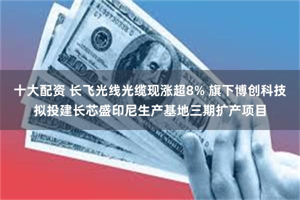 十大配资 长飞光线光缆现涨超8% 旗下博创科技拟投建长芯盛印尼生产基地三期扩产项目